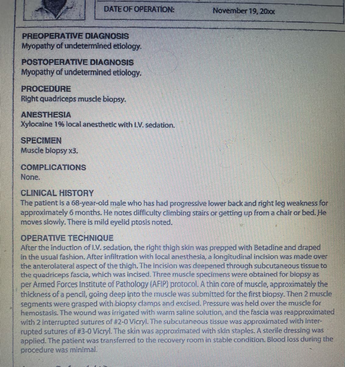 PREOPERATIVE DIAGNOSIS
Myopathy of undetermined etiology.
DATE OF OPERATION:
POSTOPERATIVE DIAGNOSIS
Myopathy of undetermined etiology.
PROCEDURE
Right quadriceps muscle biopsy.
ANESTHESIA
Xylocaine 1% local anesthetic with I.V. sedation.
SPECIMEN
Muscle biopsy x3.
COMPLICATIONS
None.
November 19, 20xx
CLINICAL HISTORY
The patient is a 68-year-old male who has had progressive lower back and right leg weakness for
approximately 6 months. He notes difficulty climbing stairs or getting up from a chair or bed. He
moves slowly. There is mild eyelid ptosis noted.
OPERATIVE TECHNIQUE
After the induction of I.V. sedation, the right thigh skin was prepped with Betadine and draped
In the usual fashion. After infiltration with local anesthesia, a longitudinal incision was made over
the anterolateral aspect of the thigh. The incision was deepened through subcutaneous tissue to
the quadriceps fascia, which was incised. Three muscle specimens were obtained for biopsy as
per Armed Forces Institute of Pathology (AFIP) protocol. A thin core of muscle, approximately the
thickness of a pencil, going deep into the muscle was submitted for the first biopsy. Then 2 muscle
segments were grasped with biopsy clamps and excised. Pressure was held over the muscle for
hemostasis. The wound was irrigated with warm saline solution, and the fascia was reapproximated
with 2 Interrupted sutures of # 2-0 Vicryl. The subcutaneous tissue was approximated with inter-
rupted sutures of #3-0 Vicryl. The skin was approximated with skin staples. A sterile dressing was
applied. The patient was transferred to the recovery room in stable condition. Blood loss during the
procedure was minimal.
