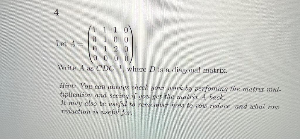 Let A=
Write A as C DC , where D is a diagonal matrix.
Hint: You can always check your work by perfoming the matrix mul-
tiplication and seeing if you get the matrix A back.
It may also be useful to remember how to row reduce, and what row
reduction is useful for.
