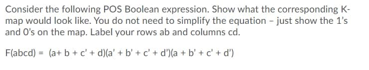 Consider the following POS Boolean expression. Show what the corresponding K-
map would look like. You do not need to simplify the equation - just show the 1's
and O's on the map. Label your rows ab and columns cd.
F(abcd) = (a+ b + c' + d)(a' + b' + c' + d')(a + b' + c' + d')
