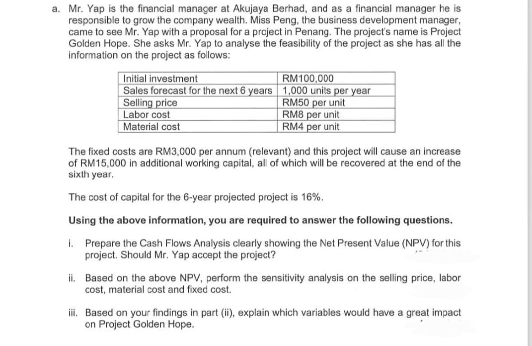 a. Mr. Yap is the financial manager at Akujaya Berhad, and as a financial manager he is
responsible to grow the company wealth. Miss Peng, the business development manager,
came to see Mr. Yap with a proposal for a project in Penang. The project's name is Project
Golden Hope. She asks Mr. Yap to analyse the feasibility of the project as she has all the
information on the project as follows:
Initial investment
RM100,000
Sales forecast for the next 6 years 1,000 units per year
Selling price
Labor cost
Material cost
RM50 per unit
RM8 per unit
RM4 per unit
The fixed costs are RM3,000 per annum (relevant) and this project will cause an increase
of RM15,000 in additional working capital, all of which will be recovered at the end of the
sixth year.
The cost of capital for the 6-year projected project is 16%.
Using the above information, you are required to answer the following questions.
i.
Prepare the Cash Flows Analysis clearly showing the Net Present Value (NPV) for this
project. Should Mr. Yap accept the project?
ii. Based on the above NPV, perform the sensitivity analysis on the selling price, labor
cost, material cost and fixed cost.
iii. Based on your findings in part (ii), explain which variables would have a great impact
on Project Golden Hope.