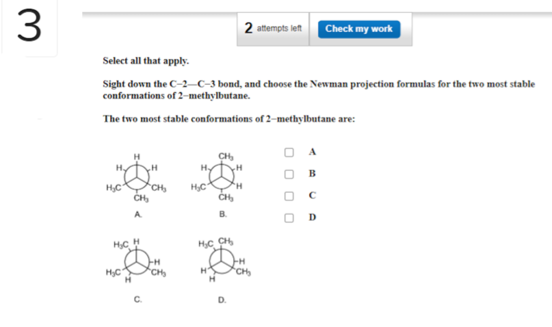 3
Select all that apply.
Sight down the C-2-C-3 bond, and choose the Newman projection formulas for the two most stable
conformations of 2-methylbutane.
The two most stable conformations of 2-methylbutane are:
H₂
H₂C
H
H₂C
CH₂
H₂CH
H
CH
CH₂
H
H₂C
CH₂
H
CH₂
B.
HỌC CH
D.
H
2 attempts left Check my work
H
CH₂
A
B
с
D