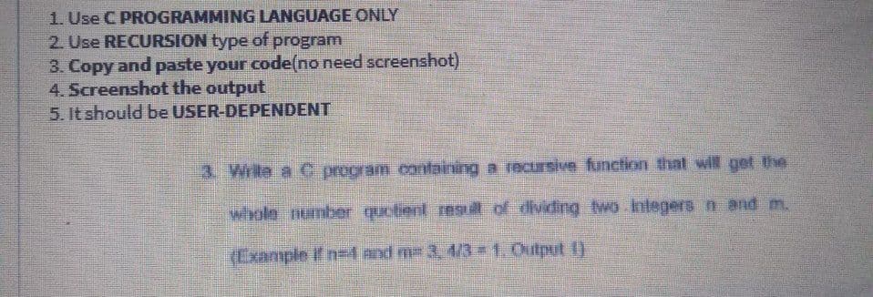 1. Use C PROGRAMMING LANGUAGE ONLY
2. Use RECURSION type of program
3. Copy and paste your code(no need screenshot)
4. Screenshot the output
5. It should be USER-DEPENDENT
3. Write a C propram containing a recrsive function that will get the
whole number quotient resull of dividing wo.integers n and m.
(Example if ne and m- 3, 4/3 #1. Output 1)
