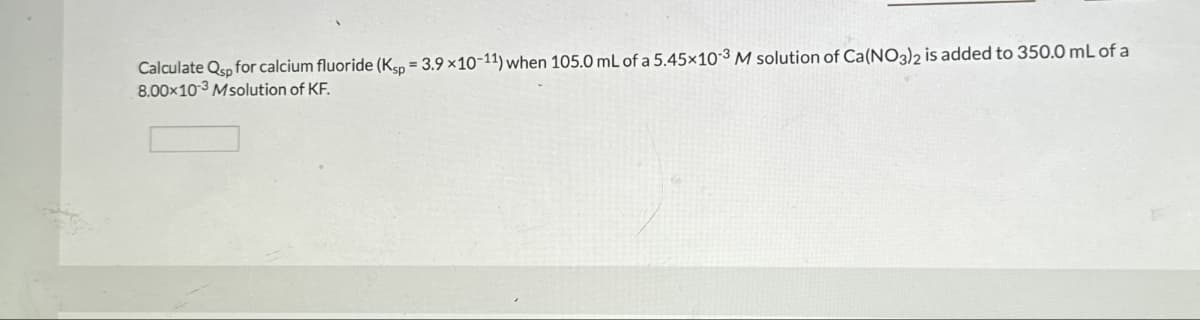 Calculate Qp for calcium fluoride (Ksp = 3.9 ×10-11) when 105.0 mL of a 5.45x103 M solution of Ca(NO3)2 is added to 350.0 mL of a
8.00x103 Msolution of KF.