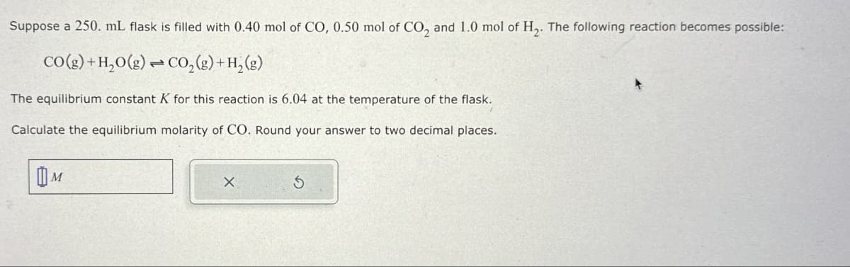 Suppose a 250. mL flask is filled with 0.40 mol of CO, 0.50 mol of CO2 and 1.0 mol of H2. The following reaction becomes possible:
CO(g) + H2O(g) CO2(g) + H2(g)
The equilibrium constant K for this reaction is 6.04 at the temperature of the flask.
Calculate the equilibrium molarity of CO. Round your answer to two decimal places.
Шм
G