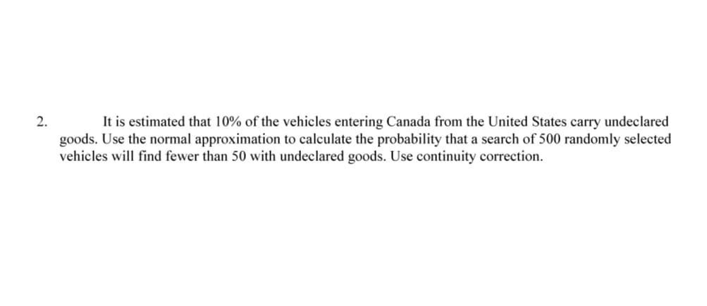 2.
It is estimated that 10% of the vehicles entering Canada from the United States carry undeclared
goods. Use the normal approximation to calculate the probability that a search of 500 randomly selected
vehicles will find fewer than 50 with undeclared goods. Use continuity correction.