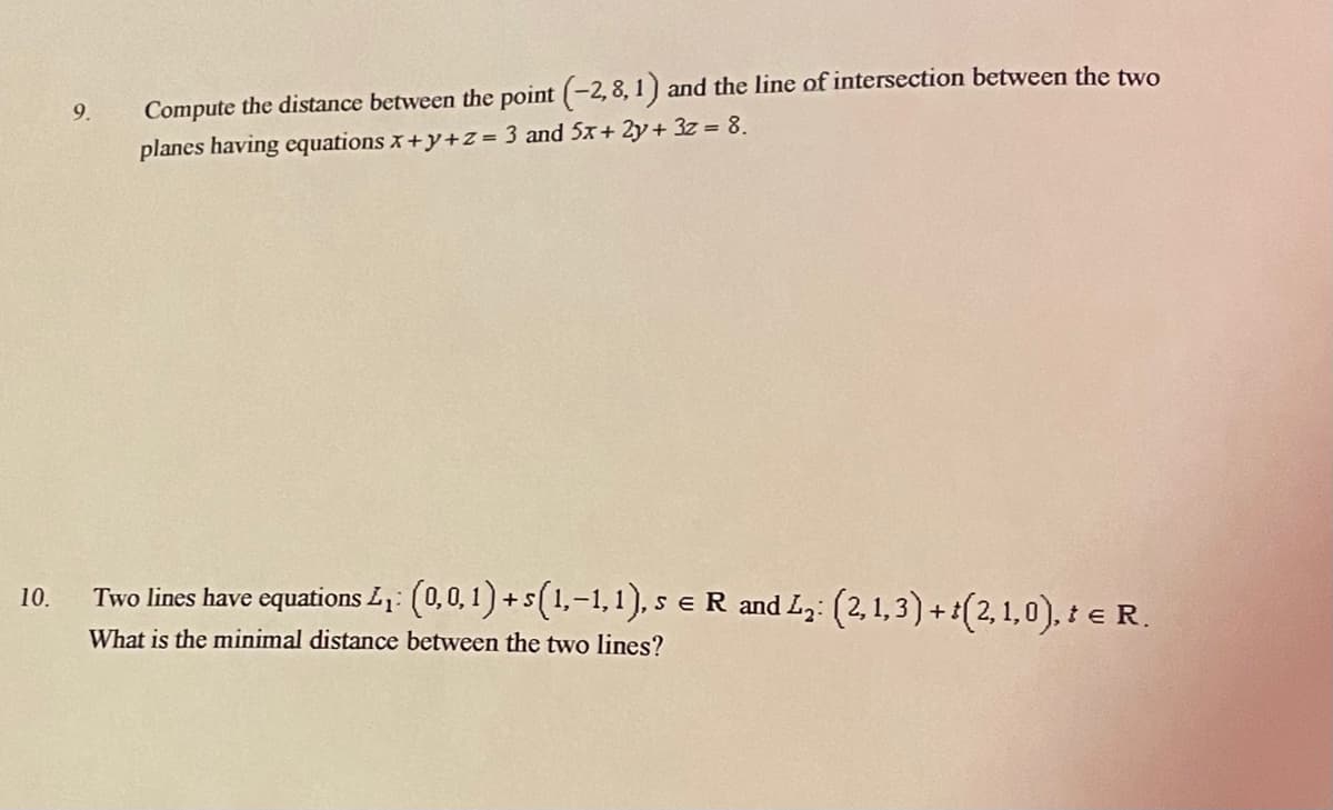 9.
Compute the distance between the point (-2,8, 1) and the line of intersection between the two
planes having equations x+y+Z = 3 and 5x+ 2y+ 3z = 8.
Two lines have equations L: (0,0,1) +s(1,-1,1), s eR and Lz: (2, 1, 3) +:(2,1,0), : e R.
10.
What is the minimal distance between the two lines?
