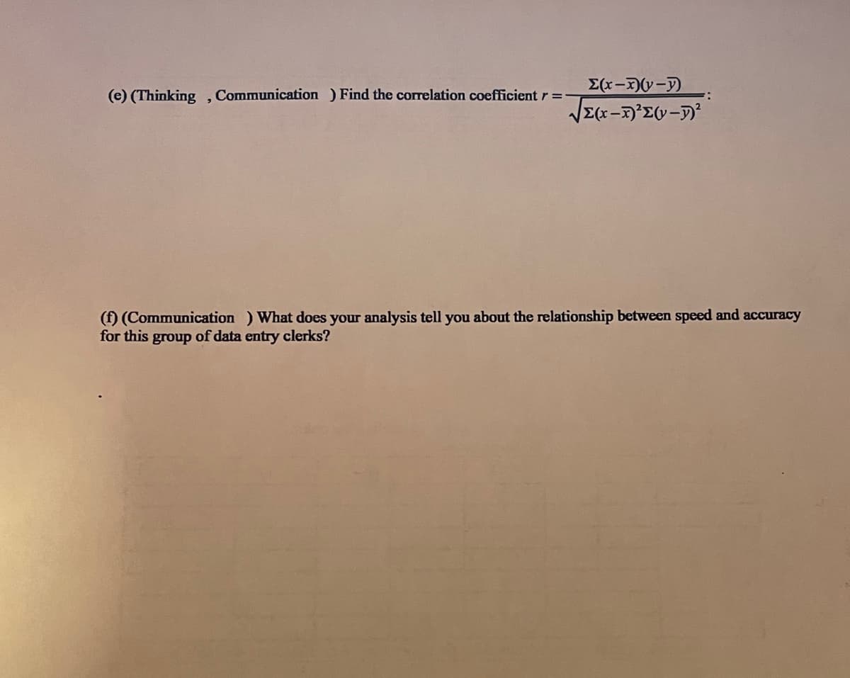 (e) (Thinking, Communication) Find the correlation coefficient r =
Σ(x-x)(y-y)
√(x-x)²Σ(v-²
(f) (Communication) What does your analysis tell you about the relationship between speed and accuracy
for this group of data entry clerks?