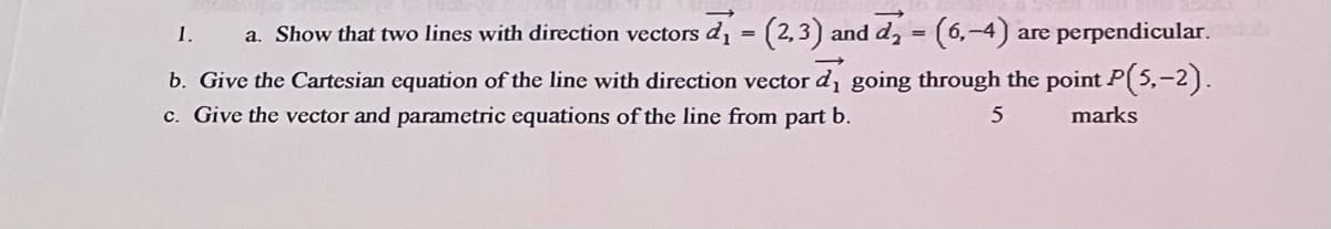 1.
a. Show that two lines with direction vectors d, = (2,3) and d, = (6,-4)
are perpendicular.
b. Give the Cartesian equation of the line with direction vector d, going through the point P( 5,-2).
c. Give the vector and parametric equations of the line from part
b.
5
marks
