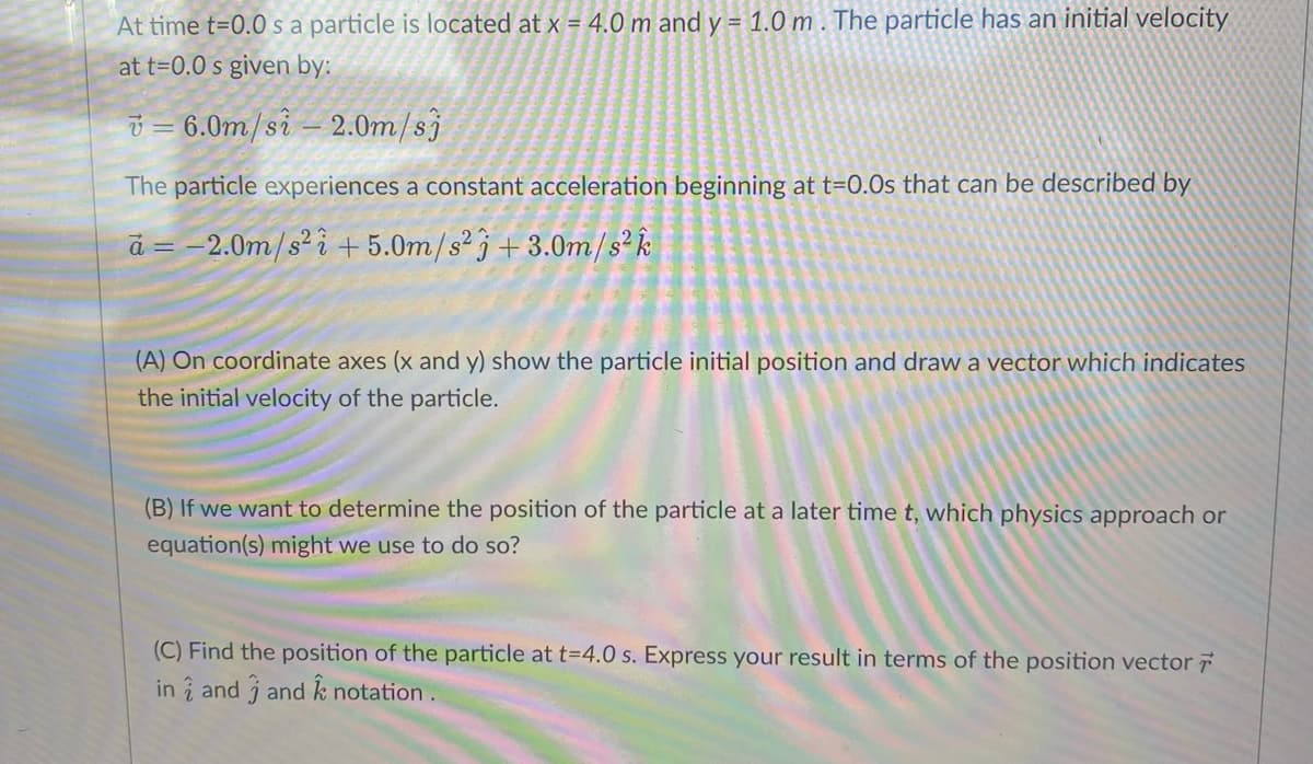 At time t=0.0s a particle is located at x = 4.0 m and y = 1.0 m. The particle has an initial velocity
at t=0.0 s given by:
v=6.0m/si-2.0m/sj
The particle experiences a constant acceleration beginning at t=0.0s that can be described by
a = -2.0m/s² i +5.0m/s23 +3.0m/s² k
(A) On coordinate axes (x and y) show the particle initial position and draw a vector which indicates
the initial velocity of the particle.
(B) If we want to determine the position of the particle at a later time t, which physics approach or
equation(s) might we use to do so?
(C) Find the position of the particle at t=4.0 s. Express your result in terms of the position vector
in and j and k notation.