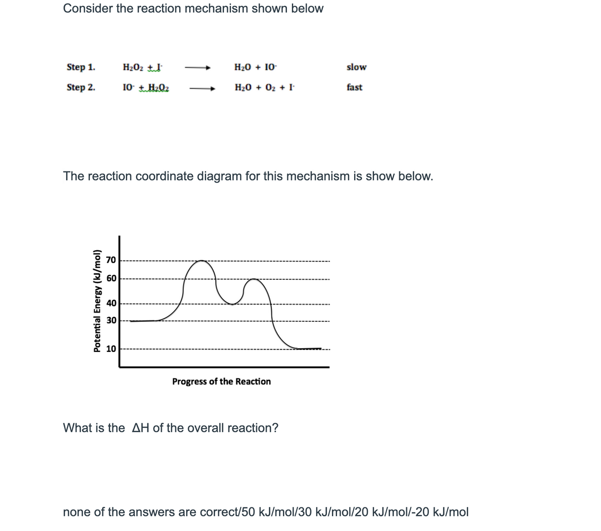 Consider the reaction mechanism shown below
H₂O₂ +J
H₂O + 10.
slow
Step 1.
Step 2.
IO + H2Oz
H₂O + 02 + I
fast
The reaction coordinate diagram for this mechanism is show below.
70
60
40
30---
10
Progress of the Reaction
What is the AH of the overall reaction?
none of the answers are correct/50 kJ/mol/30 kJ/mol/20 kJ/mol/-20 kJ/mol
Potential Energy (kJ/mol)