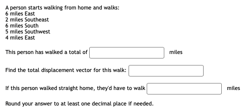 A person starts walking from home and walks:
6 miles East
2 miles Southeast
6 miles South
5 miles Southwest
4 miles East
This person has walked a total of
miles
Find the total displacement vector for this walk:
If this person walked straight home, theyd have to walk
miles
Round your answer to at least one decimal place if needed.
