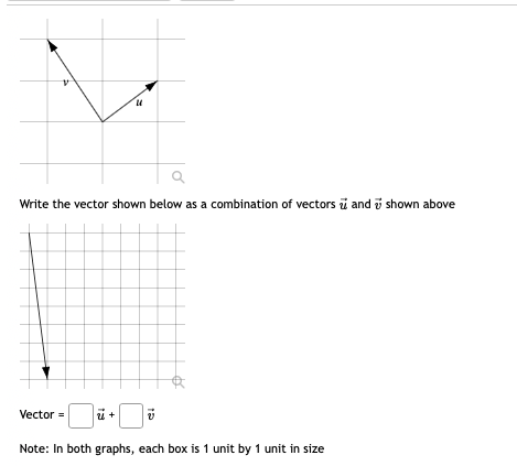 Write the vector shown below as a combination of vectors i and i shown above
Vector =
Note: In both graphs, each box is 1 unit by 1 unit in size
