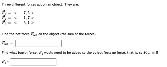 Three different forces act on an object. They are:
F = < - 7,5 >
F2 = < - 1,7 >
F3 = < - 3,1 >
Find the net force Fnet on the object (the sum of the forces)
Faet =
Find what fourth force, F, would need to be added so the object feels no force, that is, so Fnet = 0
F =
