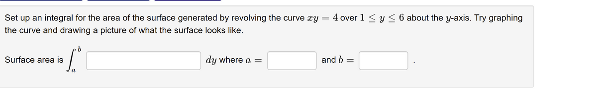 Set up an integral for the area of the surface generated by revolving the curve xy = 4 over 1 < y < 6 about the y-axis. Try graphing
the curve and drawing a picture of what the surface looks like.
Surface area is
dy where a =
and b
