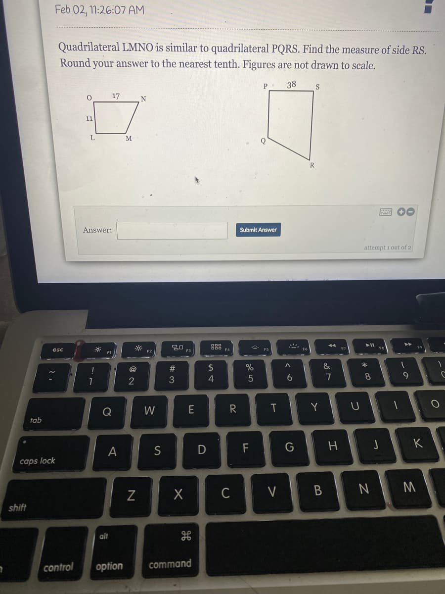 Feb 02, 1:26:07 AM
Quadrilateral LMNO is similar to quadrilateral PQRS. Find the measure of side RS.
Round your answer to the nearest tenth. Figures are not drawn to scale.
38
17
11
M
R
Answer:
Submit Answer
attempt 1 out of 2
88
トI
トト
14
esc
F3
F4
FT
@
23
2$
&
2
3
4
6.
7
8
9
Q
W
E
T
Y
tab
K
S
F
caps lock
shift
alt
control
option
command
* c∞
つ
つ
エ
