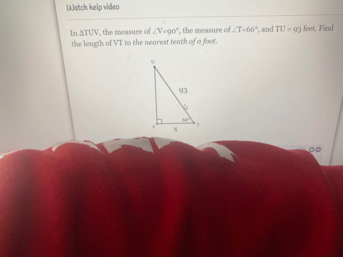 Watch help video
In ATUV, the measure of ZV=90°, the measure of ZT=66°, and TU = 93 feet. Find
the length of VT to the nearest tenth of a foot.
%3D
U
93
66°
30
