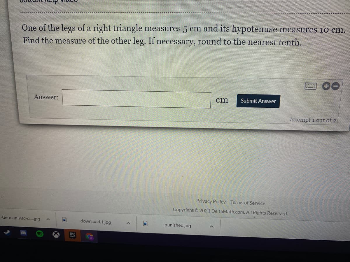 One of the legs of a right triangle measures 5 cm and its hypotenuse measures 10 cm.
Find the measure of the other leg. If necessary, round to the nearest tenth.
Answer:
cm
Submit Answer
attempt 1 out of 2
Privacy Policy Terms of Service
Copyright © 2021 DeltaMath.com. All Rights Reserved.
-German-Arc-d..jpg
download.1.jpg
punished.jpg
EPIC
