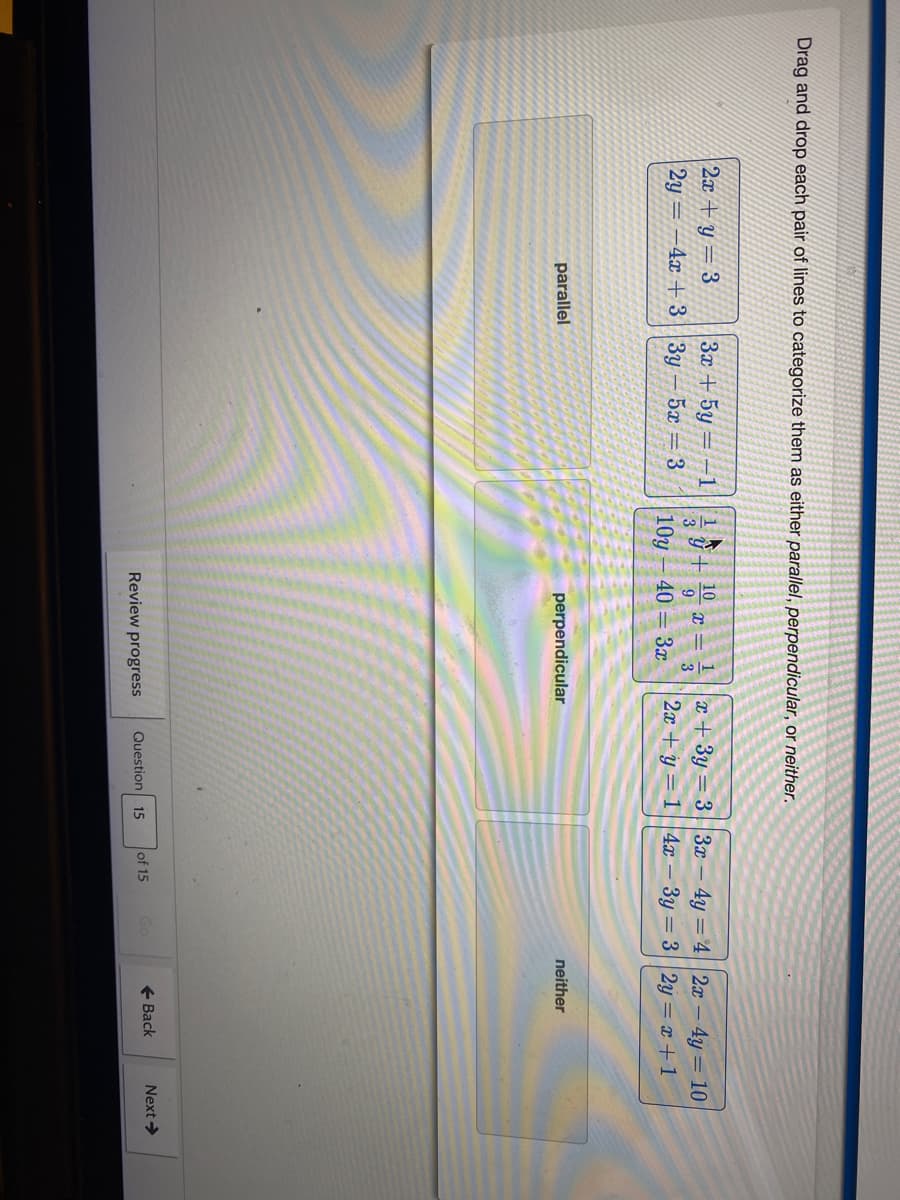 Drag and drop each pair of lines to categorize them as either parallel, perpendicular, or neither.
2x + y = 3
2y = -4x + 3||3y
3x + 5y = –1
10
y= 33x- 4y =4 2x - 4y = 10
3
9
3
5x = 3
10y
40 = 3x
2x + y = 1 ||4x – 3y = 3||2y = x + 1
parallel
perpendicular
neither
of 15
Go
+ Back
Next>
Review progress
Question 15
