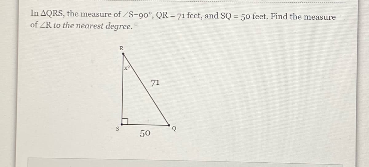 In AQRS, the measure of ZS=90°, QR = 71 feet, and SQ = 50 feet. Find the measure
of ZR to the nearest degree.
R
71
Q
50
