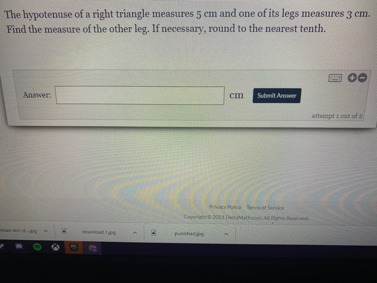 The hypotenuse of a right triangle measures 5 cm and one of its legs measures 3 cm.
Find the measure of the other leg. If necessary, round to the nearest tenth.
Answer:
cm
Submit Answer
attempt 1 out of 2
Privacy Policy Terms of Service
Copyright © 2021 DeltaMath.com. All Rights Reserved.
rman-Arc-d.jpg
download.1.jpg
punished.jpg
EPIC
