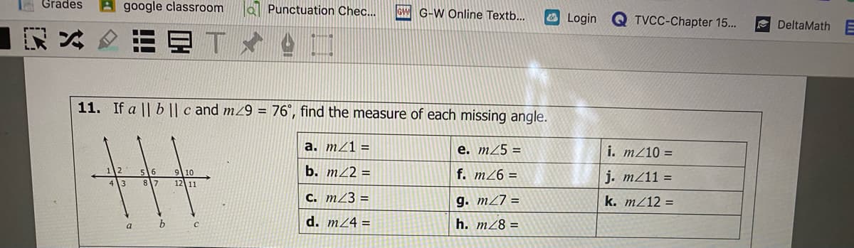 Grades
Agoogle classroom
A Punctuation Chec...
GW G-W Online Textb...
Login
Q TVCC-Chapter 15...
DeltaMath E
早Tメ
11. If a || b || c and m29 = 76°, find the measure of each missing angle.
a. m/1 =
e. m25 =
i. m/10 =
12
10
12 11
b. m22 =
f. m26 =
j. m/11 =
43
8
C. m23 =
g. mZ7 =
k. mZ12 =
d. m24 =
h. m/8 =
a
