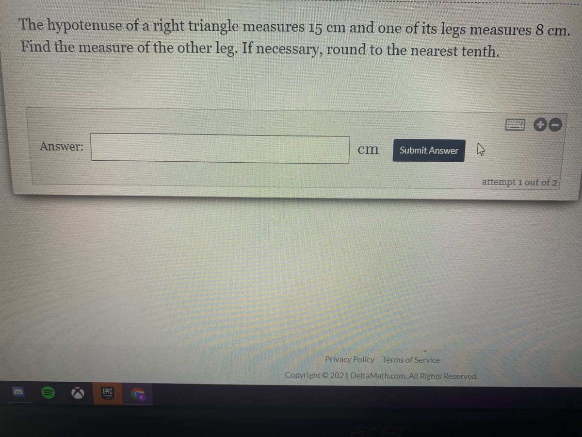 The hypotenuse of a right triangle measures 15 cm and one of its legs measures 8 cm.
Find the measure of the other leg. If necessary, round to the nearest tenth.
Answer:
cm
Submit Answer
attempt i out of 2
Privacy Policy Terms of Service
Copyright © 2021 DeltaMath.com. All Rights Reserved.
EPIC
CO
