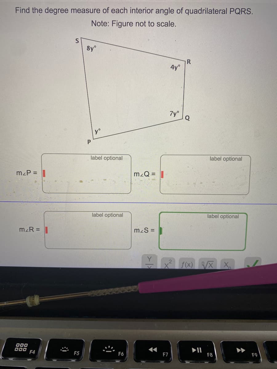 Find the degree measure of each interior angle of quadrilateral PQRS.
Note: Figure not to scale.
S
8y°
4y°
7y°
Q
y°
P
label optional
label optional
mzP =
mzQ =
label optional
label optional
mzR =
m²S =
f(x) X X
000
000
II
F8
F4
F5
F6
F7
F9
