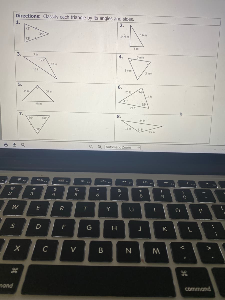 Directions: Classify each triangle by its angles and sides.
1.
2.
73°
34
14.4 m
15.6 m
73
6 m
3.
7 in
4.
3 mm
127
10 in
18 in
3 mm
3 mm
5.
6.
34 m
34 m
20 ft
74
17 ft
410
48 m
65
22 ft
7.
8.
60°
60°
24 in
60
15 in
118°
15 in
Q Automatic Zoom
FI
F3
23
2$
%
&
3
6.
7
8
R
T
Y
F
G
K
V
N
M
mand
command
V
