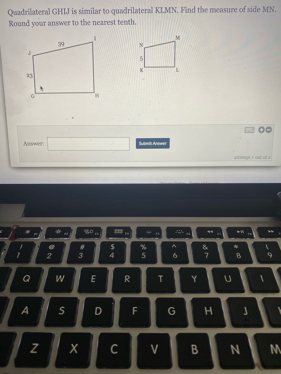 Quadrilateral GHIJ is similar to quadrilateral KLMN. Find the measure of side MN.
Round your answer to the nearest tenth.
I
M
39
N
J
K
L.
23
G
H.
Answer:
Submit Answer
attempt 1 out of 2
トII
ト>
F2
F3
F4
@
#3
2$
%
&
*
2
3
4
5
7
8
Q
W
Y
F
G
C
V
つ
エ
くo
