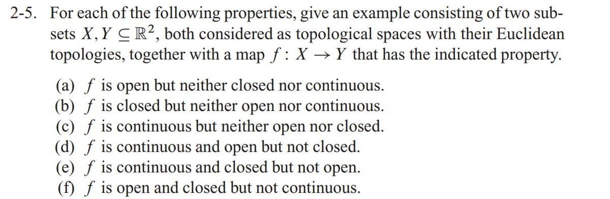 2-5. For each of the following properties, give an example consisting of two sub-
sets X, Y CR2, both considered as topological spaces with their Euclidean
topologies, together with a map f: X → Y that has the indicated property.
(a) f is open but neither closed nor continuous.
(b) f is closed but neither open nor continuous.
(c) f is continuous but neither open nor closed.
(d) f is continuous and open but not closed.
(e) f is continuous and closed but not open.
(f) f is open and closed but not continuous.