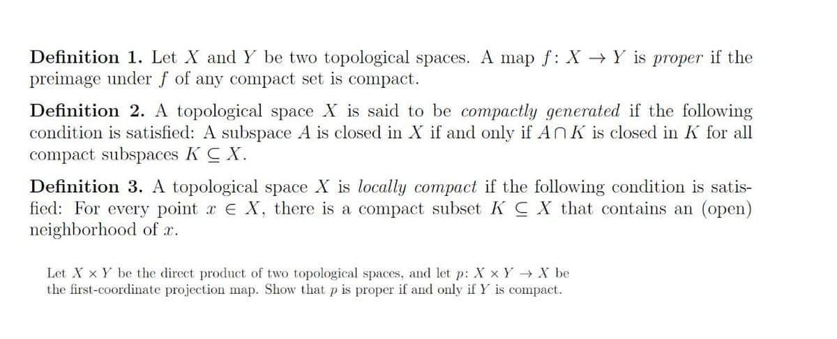 Definition 1. Let X and Y be two topological spaces. A map f: X Y is proper if the
preimage under f of any compact set is compact.
Definition 2. A topological space X is said to be compactly generated if the following
condition is satisfied: A subspace A is closed in X if and only if An K is closed in K for all
compact subspaces KC X.
Definition 3. A topological space X is locally compact if the following condition is satis-
fied: For every point x E X, there is a compact subset KC X that contains an (open)
neighborhood of x.
Let X X Y be the direct product of two topological spaces, and let p: X x Y→ X be
the first-coordinate projection map. Show that p is proper if and only if Y is compact.