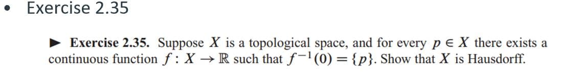 ● Exercise 2.35
► Exercise 2.35. Suppose X is a topological space, and for every pe X there exists a
continuous function f: X → R such that f-¹(0) = {p}. Show that X is Hausdorff.