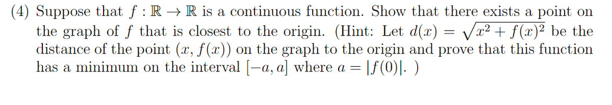 (4) Suppose that f: R → R is a continuous function. Show that there exists a point on
the graph of f that is closest to the origin. (Hint: Let d(x) = √√x² + f(x)² be the
distance of the point (x, f(x)) on the graph to the origin and prove that this function
has a minimum on the interval [-a, a] where a = |ƒ(0)|. )