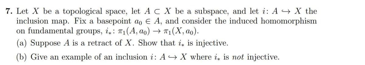 7. Let X be a topological space, let A CX be a subspace, and let i: AX the
inclusion map. Fix a basepoint ao E A, and consider the induced homomorphism
on fundamental groups, i: 7₁(A, ao) → л₁(X, ao).
(a) Suppose A is a retract of X. Show that i is injective.
(b) Give an example of an inclusion i: A → X where i is not injective.