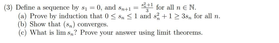 +1
(3) Define a sequence by $₁ = = 0, and Sn+1 = 8+¹ for all n € N.
3
(a) Prove by induction that 0 ≤ Sn ≤ 1 and s2 + 1 ≥ 3sn for all n.
(b) Show that (sn) converges.
(c) What is lim sn? Prove your answer using limit theorems.