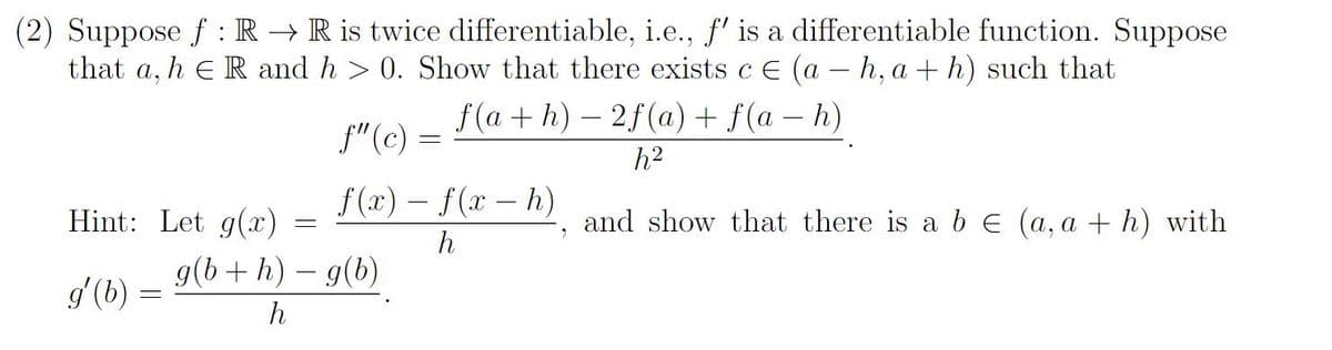 (2) Suppose f: R → R is twice differentiable, i.e., f' is a differentiable function. Suppose
that a, h ER and h> 0. Show that there exists c = (a -h, a + h) such that
f(a+h)-2f(a) + f(a − h)
f" (c) =
f(x) − f (x - h)
h
Hint: Let g(x)
g'(b)
-
g(b + h) - g(b)
h
2
h²
and show that there is a b € (a, a + h) with