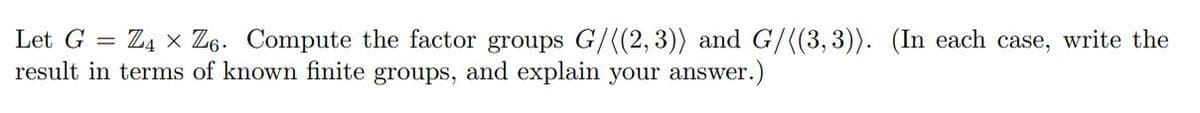 Let G = Z4 × Z6. Compute the factor groups G/((2, 3)) and G/((3, 3)). (In each case, write the
result in terms of known finite groups, and explain your answer.)