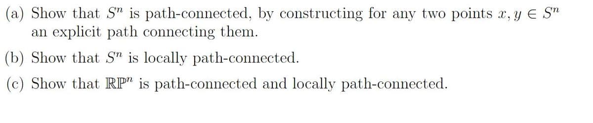 (a) Show that Sn is path-connected, by constructing for any two points x, y € Sn
an explicit path connecting them.
(b) Show that Sn is locally path-connected.
(c) Show that RP is path-connected and locally path-connected.