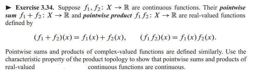 **Exercise 3.34.** Suppose \( f_1, f_2: X \rightarrow \mathbb{R} \) are continuous functions. Their *pointwise sum* \( f_1 + f_2: X \rightarrow \mathbb{R} \) and *pointwise product* \( f_1 f_2: X \rightarrow \mathbb{R} \) are real-valued functions defined by

\[
(f_1 + f_2)(x) = f_1(x) + f_2(x),
\]

\[
(f_1 f_2)(x) = f_1(x) f_2(x).
\]

Pointwise sums and products of complex-valued functions are defined similarly. Use the characteristic property of the product topology to show that pointwise sums and products of real-valued continuous functions are continuous.