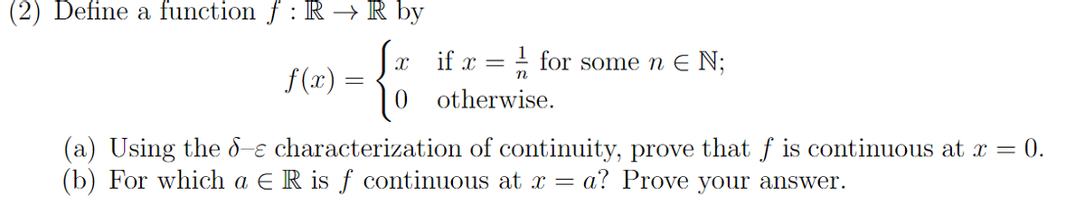 (2) Define a function f : R → R by
f(x) =
X if x = for some n € N;
otherwise.
(a) Using the de characterization of continuity, prove that f is continuous at x = = 0.
(b) For which a ER is f continuous at x = a? Prove your answer.