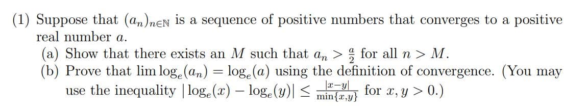 (1) Suppose that (an)neN is a sequence of positive numbers that converges to a positive
real number a.
(a) Show that there exists an M such that an > for all n > M.
(b) Prove that lim loge (an) = loge (a) using the definition of convergence. (You may
use the inequality | loge (x) - loge (y)| ≤
for
|x-y
min{x,y} x, y > 0.)