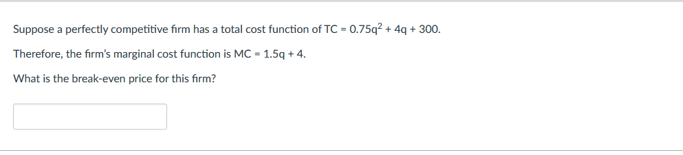 Suppose a perfectly competitive firm has a total cost function of TC = 0.75q² + 4q + 300.
Therefore, the firm's marginal cost function is MC = 1.5q + 4.
What is the break-even price for this firm?