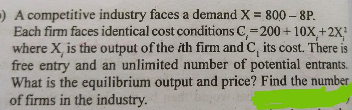 ) A competitive industry faces a demand X = 800-8P.
Each firm faces identical cost conditions C₁-200+ 10X₁+2X²
where X, is the output of the ith firm and C, its cost. There is
free entry and an unlimited number of potential entrants.
What is the equilibrium output and price? Find the number
of firms in the industry.