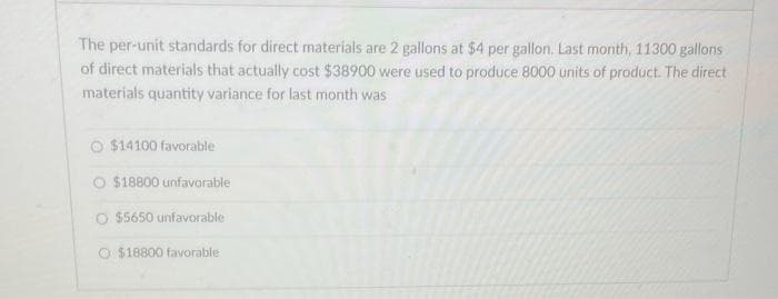 The per-unit standards for direct materials are 2 gallons at $4 per gallon. Last month, 11300 gallons
of direct materials that actually cost $38900 were used to produce 8000 units of product. The direct
materials quantity variance for last month was
$14100 favorable
$18800 unfavorable
O $5650 unfavorable
O $18800 favorable