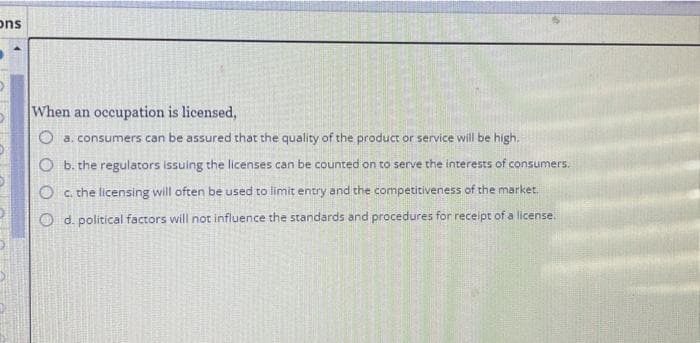 ons
When an occupation is licensed,
O a. consumers can be assured that the quality of the product or service will be high.
O b. the regulators issuing the licenses can be counted on to serve the interests of consumers.
O c. the licensing will often be used to limit entry and the competitiveness of the market.
Od. political factors will not influence the standards and procedures for receipt of a license.