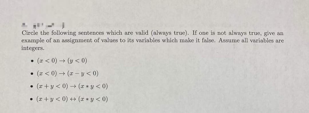 Circle the following sentences which are valid (always true). If one is not always true, give an
example of an assignment of values to its variables which make it false. Assume all variables are
integers.
• (x<0)→ (y < 0)
• (x < 0)→ (x-y < 0)
●
• (x+y< 0)
●
• (x+y< 0)
(x*y < 0)
(x*y < 0)