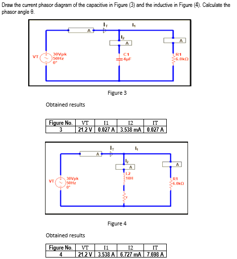 Draw the current phasor diagram of the capacitive in Figure (3) and the inductive in Figure (4). Calculate the
phasor angle 8.
IT
4₁
A
VT
30Vpk
50Hz
0°
Obtained results
Figure No.
3
1₂
VT
30Vpk
50Hz
0°
Obtained results
Figure No.
4
A
C1
Figure 3
VT
11
12
21.2 V 0.027 A 3.538 mA
IT
4₁
A
A
L2
10H
Figure 4
IT
0.027 A
11
12
IT
VT
21.2 V 3.538 A 6.727 mA 7.698 A
R1
≥6.0k
A
R1
$6.0k0