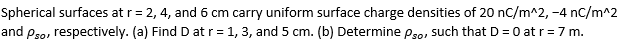 Spherical surfaces at r= 2, 4, and 6 cm carry uniform surface charge densities of 20 nC/m^2, -4 nC/m^2
and Pso, respectively. (a) Find D at r= 1, 3, and 5 cm. (b) Determine pso, such that D = 0 at r=7 m.
