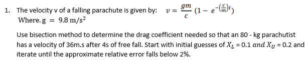 (1 – e-)
gm
1. The velocity v of a falling parachute is given by:
v =
Where.g = 9.8 m/s?
Use bisection method to determine the drag coefficient needed so that an 80 - kg parachutist
has a velocity of 36m.s after 4s of free fall. Start with initial guesses of X, = 0.1 and Xy = 0.2 and
iterate until the approximate relative error falls below 2%.
