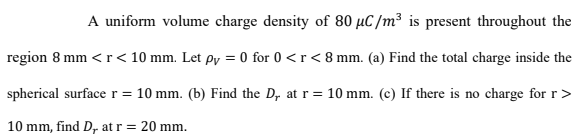 A uniform volume charge density of 80 µC/m³ is present throughout the
region 8 mm <r< 10 mm. Let py = 0 for 0 <r< 8 mm. (a) Find the total charge inside the
spherical surface r= 10 mm. (b) Find the D, at r= 10 mm. (c) If there is no charge for r>
%3D
10 mm, find D, at r= 20 mm.
